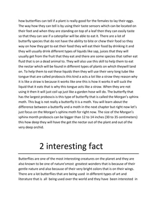 how butterflies can tell if a plant is really good for the females to lay their eggs.
The way how they can tell is by using their taste sensors which can be located on
their feet and when they are standing on top of a leaf then they can easily taste
so that they can see if a caterpillar will be able to eat it. There are a lot of
butterfly species that do not have the ability to bite or chew their food so they
way on how they get to eat their food they will eat their food by drinking it and
they will usually drink different types of liquids like sap, juices that they will
usually get from the fruit that they eat and there are some species that rather eat
fluid that is on a dead animal to. They will also use this skill to help them to eat
the nectar which will be found in different types of plants on which theywill land
on. To help them to eat these liquids then they will use their very long tube like
tongue that are called proboscis this kind a acts a lot like a straw they reason why
it is like a straw is because it works like one this is how it works it will suck the
liquid that it eats that is why this tongue acts like a straw. When they are not
using it then it will just coil up just like a garden hose will do. The butterfly that
has the largest proboscis is this type of butterfly that is called the Morgan’s sphinx
moth. This bug is not really a butterfly it is a moth. You will learn about the
difference between a butterfly and a moth in the next chapter but right now let’s
just focus on the Morgan’s sphinx moth for right now. The size of the Morgan’s
sphinx month proboscis can be bigger than 12 to 14 inches (30 to 35 centimeters)
this how deep they will have the get the nectar out of the plant and out of the
very deep orchid.
2 interesting fact
Butterflies are one of the most interesting creatures on the planet and they are
also known to be one of nature'smost greatest wonders that is because of their
gentle nature and also because of their very bright colors that is on their wings.
There are a lot butterflies that are being used in different types of art and
literature that is all being used over the world and they have been interested in
 