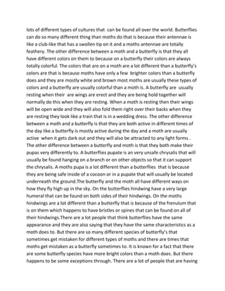 lots of different types of cultures that can be found all over the world. Butterflies
can do so many different thing than moths do that is because their antennae is
like a club-like that has a swollen tip on it and a moths antennae are totally
feathery. The other difference between a moth and a butterfly is that they all
have different colors on them to because on a butterfly their colors are always
totally colorful. The colors that are on a moth are a lot different than a butterfly’s
colors are that is because moths have only a few brighter colors than a butterfly
does and they are mostly white and brown most moths are usually these types of
colors and a butterfly are usually colorful than a moth is. A butterfly are usually
resting when their are wings are erect and they are being hold together will
normally do this when they are resting. When a moth is resting then their wings
will be open wide and they will also fold them right over their backs when they
are resting they look like a train that is in a wedding dress. The other difference
between a moth and a butterfly is that they are both active in different times of
the day like a butterfly is mostly active during the day and a moth are usually
active when it gets dark out and they will also be attracted to any light forms .
The other difference between a butterfly and moth is that they both make their
pupas very differently to. A butterflies pupate is an very unsafe chrysalis that will
usually be found hanging on a branch or on other objects so that it can support
the chrysalis. A moths pupa is a lot different than a butterflies that is because
they are being safe inside of a cocoon or in a pupate that will usually be located
underneath the ground.The butterfly and the moth all have different ways on
how they fly high up in the sky. On the butterflies hindwing have a very large
humeral that can be found on both sides of their hindwings. On the moths
hindwings are a lot different than a butterfly that is because of the frenulum that
is on them which happens to have bristles or spines that can be found on all of
their hindwings.There are a lot people that think butterflies have the same
appearance and they are also saying that they have the same characteristics as a
moth does to. But there are so many different species of butterfly’s that
sometimes get mistaken for different types of moths and there are times that
moths get mistaken as a butterfly sometimes to. It is known for a fact that there
are some butterfly species have more bright colors than a moth does. But there
happens to be some exceptions through. There are a lot of people that are having
 
