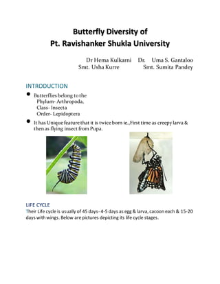 Butterfly Diversity of
Pt. Ravishanker Shukla University
Dr Hema Kulkarni Dr. Uma S. Gantaloo
Smt. Usha Kurre Smt. Sumita Pandey
JULY 2018
INTRODUCTION
 Butterflies belong tothe
Phylum- Arthropoda,
Class- Insecta
Order- Lepidoptera
 It has Unique feature that it is twice born ie.,First time as creepylarva &
then as flying insect from Pupa.
LIFE CYCLE
Their Life cycle is usually of 45 days- 4-5 days as egg & larva, cacoon each & 15-20
days with wings. Below arepictures depicting its life cycle stages.
 