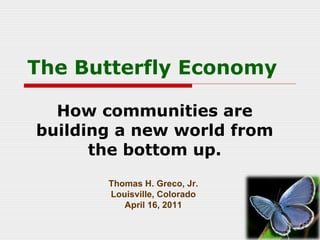 The Butterfly Economy How communities are building a new world from the bottom up. Thomas H. Greco, Jr. Louisville, Colorado April 16, 2011 