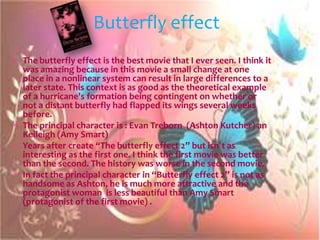 Butterfly effect
The butterfly effect is the best movie that I ever seen. I think it
was amazing because in this movie a small change at one
place in a nonlinear system can result in large differences to a
later state. This context is as good as the theoretical example
of a hurricane's formation being contingent on whether or
not a distant butterfly had flapped its wings several weeks
before.
The principal character is : Evan Treborn (Ashton Kutcher) an
Keileigh (Amy Smart)
Years after create “The butterfly effect 2” but isn´t as
interesting as the first one. I think the first movie was better
than the second. The history was worse in the second movie.
In fact the principal character in “Butterfly effect 2” is not as
handsome as Ashton, he is much more attractive and the
protagonist woman is less beautiful than Amy Smart
(protagonist of the first movie) .
 