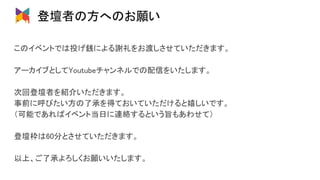 登壇者の方へのお願い 
このイベントでは投げ銭による謝礼をお渡しさせていただきます。 
 
アーカイブとしてYoutubeチャンネルでの配信をいたします。 
 
次回登壇者を紹介いただきます。 
事前に呼びたい方の了承を得ておいていただけると嬉しいです。 
（可能であればイベント当日に連絡するという旨もあわせて） 
 
登壇枠は60分とさせていただきます。 
 
以上、ご了承よろしくお願いいたします。 
 