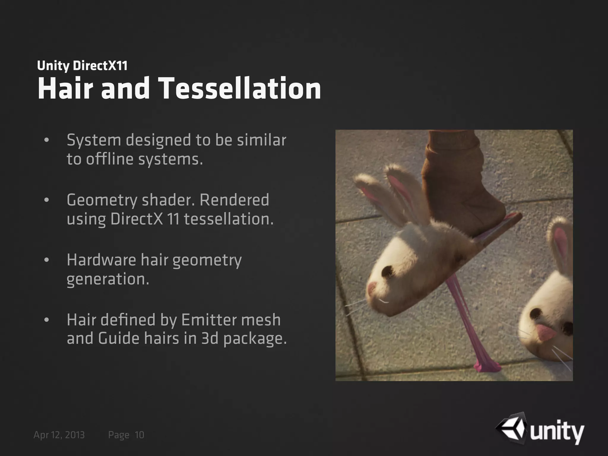 Apr 12, 2013 Page
Unity DirectX11
Hair and Tessellation
• System designed to be similar
to offline systems.
• Geometry shader. Rendered
using DirectX 11 tessellation.
• Hardware hair geometry
generation.
• Hair deﬁned by Emitter mesh
and Guide hairs in 3d package.
10
 