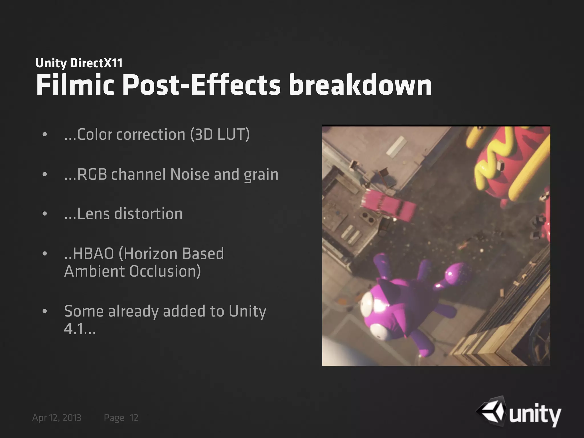 Apr 12, 2013 Page
Unity DirectX11
Filmic Post-Effects breakdown
• ...Color correction (3D LUT)
• ...RGB channel Noise and grain
• ...Lens distortion
• ..HBAO (Horizon Based
Ambient Occlusion)
• Some already added to Unity
4.1...
12
 