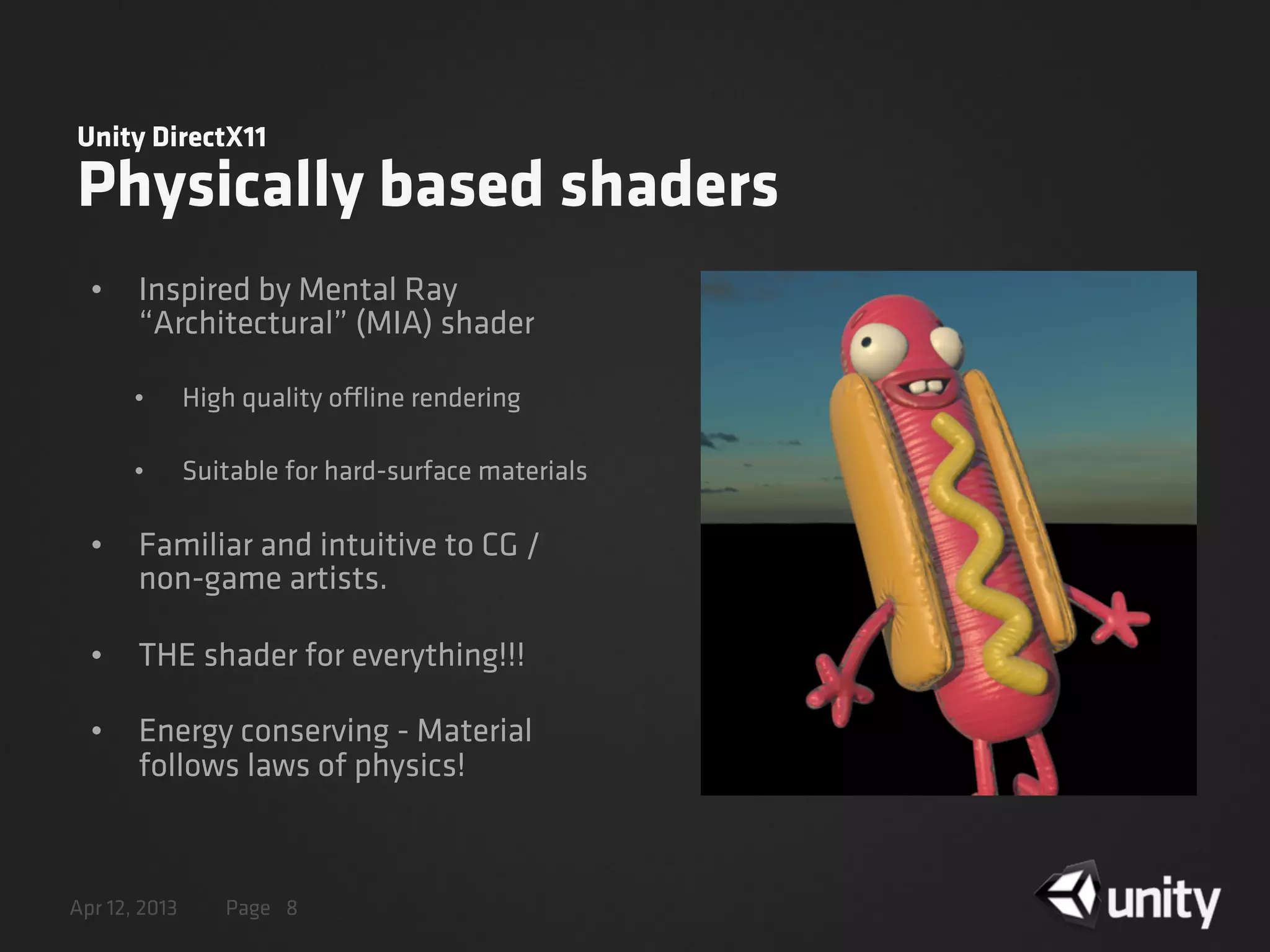 Apr 12, 2013 Page
Unity DirectX11
Physically based shaders
• Inspired by Mental Ray
“Architectural” (MIA) shader
• High quality offline rendering
• Suitable for hard-surface materials
• Familiar and intuitive to CG /
non-game artists.
• THE shader for everything!!!
• Energy conserving - Material
follows laws of physics!
8
 
