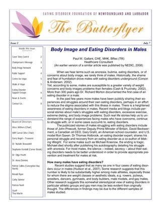 Issue 2                                                                                                              July 7

          Inside this issue:
              **********                 Body Image and Eating Disorders in Males
 Cover Story Cont’d                2
                                                           Paul W. Gallant, CHE, MHK, BRec (TR)
 Chairperson’s Message             3                                 Healthcare Consultant
                                            (An earlier version of a similar article was published by NEDIC, 2008)
 Body Image Network                4

 Public Support                    4           When we hear terms such as anorexia, bulimia, eating disorders, or of
                                       concerns about body image, we rarely think of males. Historically, the shame
 Centre for Hope                   5   and fear of humiliation drove males with eating disorders underground (Corson
                                       & Andersen, 2002).
 Walk of Hope                      5   Yet, according to some, males are susceptible to a greater variety of weight
 Eating Disorder                       concerns and body images problems than females (Cash & Pruzinsky, 2002).
 Support Groups                    6   More than 300 years ago Dr. Richard Morton documented the first case of an
                                       eating disorder in a male.
 News & Events                     8           In the past few years more males have been publicly sharing their ex-
 Contact Us                        8
                                       periences and struggles around their own eating disorders, perhaps in an effort
                                       to reduce the stigma associated with this illness in males. There is a heightened
                                       awareness of eating disorders in males. Recent media and blogs include per-
                                       sonal stories about male’s struggles with eating disorders, excessive exercise,
                                       extreme dieting, and body image problems. Such real life stories help us to un-
                                       derstand the range of experiences facing males who have overcome, continue
 Board of Directors                    to struggle with, or in some cases succumb to, eating disorders.
                                               The publicized stories of males struggling with eating disorders include
 Vince Withers (Chair)
                                       those of John Prescott, former Deputy Prime Minister of Britain, David Beckwer-
 Wilf Curran (Vice Chair)              ment, a Canadian oil CEO, Gary Grahl, an American school counselor, and U.S.
                                       model Ron Saxen. Dr Thomas Holbrook, an eating disorder expert, shares his
 Gerry Angel – Treasurer               personal struggle and recovery from an eating disorder as a co-author of Mak-
                                       ing Weight. For some males such as Michael Krasnow, the ending is tragic.
 Dr. Natalie Beausoleil
                                       Michael died shortly after publishing his autobiography detailing his struggle
 Stephanie Kendall (Corner Brook)      with anorexia. For most males, the silence – indeed, secrecy – about their eat-
                                       ing disorders needs to be better understood in order to provide appropriate pre-
 Dr. Olga Heath                        vention and treatment for males at risk.
 Dr. Anna Dominic
                                       How many males have eating disorders?
 Patrick Collins (Conception Bay             Recent studies suggest that as many as one in four cases of eating disor-
 North)                                ders occur in males (Hudson et al., 2007). Some research suggests that this
                                       number is likely to be substantially higher among male athletes, especially those
 Ronald Ryan
                                       for whom there are weight classes or aesthetic ideals, e.g. rowers, jockeys,
 Cathy Skinner                         wrestlers, dancers, gymnasts, and body builders, male models, and gay males.
                                       Other research suggests this somewhat stereotypical view of eating disorders in
 Patricia Nash                         particular athletic groups and gay men may be less evident than originally
                                       thought. The differences in findings may be due to the different samples of
 Staff
 Tina Martin                           males studied.
 