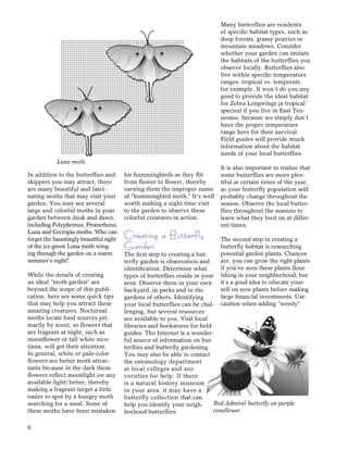 6
In addition to the butterﬂies and
skippers you may attract, there
are many beautiful and fasci-
nating moths that may visit your
garden. You may see several
large and colorful moths in your
garden between dusk and dawn,
including Polyphemus, Prometheus,
Luna and Cecropia moths. Who can
forget the hauntingly beautiful sight
of the ice-green Luna moth wing-
ing through the garden on a warm
summer’s night?
While the details of creating
an ideal “moth garden” are
beyond the scope of this publi-
cation, here are some quick tips
that may help you attract these
amazing creatures. Nocturnal
moths locate food sources pri-
marily by scent, so ﬂowers that
are fragrant at night, such as
moonﬂower or tall white nico-
tiana, will get their attention.
In general, white or pale-color
ﬂowers are better moth attrac-
tants because in the dark these
ﬂowers reﬂect moonlight (or any
available light) better, thereby
making a fragrant target a little
easier to spot by a hungry moth
searching for a meal. Some of
these moths have been mistaken
for hummingbirds as they ﬂit
from ﬂower to ﬂower, thereby
earning them the improper name
of “hummingbird moth.” It’s well
worth making a night-time visit
to the garden to observe these
colorful creatures in action.
Creating a Butterfly
Garden
The ﬁrst step to creating a but-
terﬂy garden is observation and
identiﬁcation. Determine what
types of butterﬂies reside in your
area. Observe them in your own
backyard, in parks and in the
gardens of others. Identifying
your local butterﬂies can be chal-
lenging, but several resources
are available to you. Visit local
libraries and bookstores for ﬁeld
guides. The Internet is a wonder-
ful source of information on but-
terﬂies and butterﬂy gardening.
You may also be able to contact
the entomology department
at local colleges and uni-
versities for help. If there
is a natural history museum
in your area, it may have a
butterﬂy collection that can
help you identify your neigh-
borhood butterﬂies.
Many butterﬂies are residents
of speciﬁc habitat types, such as
deep forests, grassy prairies or
mountain meadows. Consider
whether your garden can imitate
the habitats of the butterﬂies you
observe locally. Butterﬂies also
live within speciﬁc temperature
ranges: tropical vs. temperate,
for example. It won’t do you any
good to provide the ideal habitat
for Zebra Longwings (a tropical
species) if you live in East Ten-
nessee, because we simply don’t
have the proper temperature
range here for their survival.
Field guides will provide much
information about the habitat
needs of your local butterﬂies.
It is also important to realize that
some butterﬂies are more plen-
tiful at certain times of the year,
so your butterﬂy population will
probably change throughout the
season. Observe the local butter-
ﬂies throughout the seasons to
learn what they feed on at differ-
ent times.
The second step in creating a
butterﬂy habitat is researching
potential garden plants. Chances
are, you can grow the right plants
if you’ve seen these plants ﬂour-
ishing in your neighborhood, but
it’s a good idea to educate your-
self on new plants before making
large ﬁnancial investments. Use
caution when adding “weedy”
Luna moth.
Red Admiral butterﬂy on purple
coneﬂower.
 