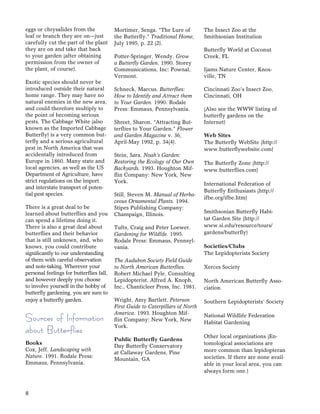 8
eggs or chrysalides from the
leaf or branch they are on—just
carefully cut the part of the plant
they are on and take that back
to your garden (after obtaining
permission from the owner of
the plant, of course).
Exotic species should never be
introduced outside their natural
home range. They may have no
natural enemies in the new area,
and could therefore multiply to
the point of becoming serious
pests. The Cabbage White (also
known as the Imported Cabbage
Butterﬂy) is a very common but-
terﬂy and a serious agricultural
pest in North America that was
accidentally introduced from
Europe in 1860. Many state and
local agencies, as well as the US
Department of Agriculture, have
strict regulations on the import
and interstate transport of poten-
tial pest species.
There is a great deal to be
learned about butterﬂies and you
can spend a lifetime doing it.
There is also a great deal about
butterﬂies and their behavior
that is still unknown, and, who
knows, you could contribute
signiﬁcantly to our understanding
of them with careful observation
and note-taking. Wherever your
personal feelings for butterﬂies fall,
and however deeply you choose
to involve yourself in the hobby of
butterﬂy gardening, you are sure to
enjoy a butterﬂy garden.
Sources of Information
about Butterflies
Books
Cox, Jeff. Landscaping with
Nature. 1991. Rodale Press:
Emmaus, Pennsylvania.
Mortimer, Senga. “The Lure of
the Butterﬂy.” Traditional Home,
July 1995, p. 22 (2).
Potter-Springer, Wendy. Grow
a Butterﬂy Garden. 1990. Storey
Communications, Inc: Pownal,
Vermont.
Schneck, Marcus. Butterﬂies:
How to Identify and Attract them
to Your Garden. 1990. Rodale
Press: Emmaus, Pennsylvania.
Shreet, Sharon. “Attracting But-
terﬂies to Your Garden.” Flower
and Garden Magazine v. 36,
April-May 1992, p. 34(4).
Stein, Sara. Noah’s Garden:
Restoring the Ecology of Our Own
Backyards. 1993. Houghton Mif-
ﬂin Company: New York, New
York.
Still, Steven M. Manual of Herba-
ceous Ornamental Plants. 1994.
Stipes Publishing Company:
Champaign, Illinois.
Tufts, Craig and Peter Loewer.
Gardening for Wildlife. 1995.
Rodale Press: Emmaus, Pennsyl-
vania.
The Audubon Society Field Guide
to North American Butterﬂies.
Robert Michael Pyle, Consulting
Lepidopterist. Alfred A. Knoph,
Inc., Chanticleer Press, Inc. 1981.
Wright, Amy Bartlett. Peterson
First Guide to Caterpillars of North
America. 1993. Houghton Mif-
ﬂin Company: New York, New
York.
Public Butterﬂy Gardens
Day Butterﬂy Conservatory
at Callaway Gardens, Pine
Mountain, GA
The Insect Zoo at the
Smithsonian Institution
Butterﬂy World at Coconut
Creek, FL
Ijams Nature Center, Knox-
ville, TN
Cincinnati Zoo’s Insect Zoo,
Cincinnati, OH
(Also see the WWW listing of
butterﬂy gardens on the
Internet)
Web Sites
The Butterﬂy WebSite (http://
www.butterﬂywebsite.com)
The Butterﬂy Zone (http://
www.butterﬂies.com)
International Federation of
Butterﬂy Enthusiasts (http://
ifbe.org/ifbe.htm)
Smithsonian Butterﬂy Habi-
tat Garden Site (http://
www.si.edu/resource/tours/
gardens/butterﬂy)
Societies/Clubs
The Lepidopterists Society
Xerces Society
North American Butterﬂy Asso-
ciation
Southern Lepidopterists’ Society
National Wildlife Federation
Habitat Gardening
Other local organizations (En-
tomological associations are
more common than lepidopteran
societies. If there are none avail-
able in your local area, you can
always form one.)
 