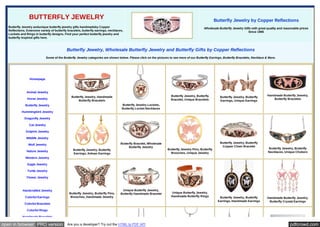 BUTTERFLY JEWELRY

Butterfly Jewelry by Copper Reflections

Butterfly Jewelry andunique butterfly jewelry gifts handmadeby Copper
Reflections. Extensive variety of butterfly bracelets, butterfly earrings, necklaces,
Lockets and Rings in butterfly designs. Find your perfect butterfly jewelry and
butterfly inspired gifts here.

Wholesale Butterfly Jewelry Gifts with great quality and reasonable prices
Since 1985

Butterfly Jewelry, Wholesale Butterfly Jewelry and Butterfly Gifts by Copper Reflections
Some of the Butterfly Jewelry categories are shown below. Please click on the pictures to see more of our Butterfly Earrings, Butterfly Bracelets, Necklace & More.

Homepage

Animal Jewelry
Horse Jewelry

Butterfly Jewelry, Butterfly
Bracelet, Unique Bracelets

Butterfly Jewelry, Handmade
Butterfly Bracelets

Butterfly Jewelry, Butterfly
Earrings, Unique Earrings

Handmade Butterfly Jewelry,
Butterfly Bracelets

Butterfly Jewelry Lockets,
Butterfly Locket Necklaces

Butterfly Jewelry
Hummingbird Jewelry
Dragonfly Jewelry
Cat Jewelry
Dolphin Jewelry
Wildlife Jewelry
Wolf Jewelry
Nature Jewelry

Butterfly Jewelry, Butterfly
Earrings, Artisan Earrings

Butterfly Bracelet, Wholesale
Butterfly Jewelry

Butterfly Jewelry Pins, Butterfly
Brooches, Unique Jewelry

Butterfly Jewelry, Butterfly
Copper Chain Bracelet

Butterfly Jewelry, Butterfly
Necklaces, Unique Chokers

Western Jewelry
Eagle Jewelry
Turtle Jewelry
Flower Jewelry

Handcrafted Jewelry
Colorful Earrings

Butterfly Jewelry, Butterfly Pins,
Brooches, Handmade Jewelry

Unique Butterfly Jewelry,
Butterfly Handmade Bracelet

Colorful Bracelets

Unique Butterfly Jewelry,
Handmade Butterfly Rings

Butterfly Jewelry, Butterfly
Earrings, Handmade Earrings

Handmade Butterfly Jewelry,
Butterfly Crystal Earrings

Colorful Rings
Handmade Bracelets

open in browser PRO version

Are you a developer? Try out the HTML to PDF API

pdfcrowd.com

 