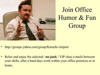 Join Office Humor & Fun Group http://groups.yahoo.com/group/Karachi-Airport Relax and enjoy the selected /  no-junk  / VIP class e-mails between your shifts, after a hard days work within your office premises or at home.   