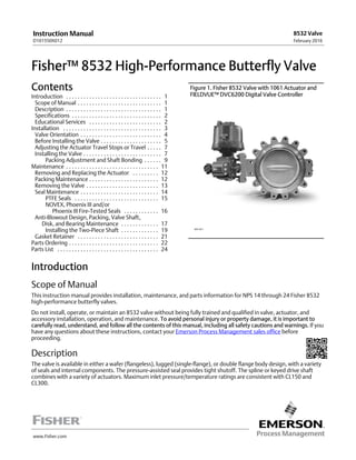 www.Fisher.com
Fisher™ 8532 High-Performance Butterfly Valve
Contents
Introduction 1. . . . . . . . . . . . . . . . . . . . . . . . . . . . . . . . .
Scope of Manual 1. . . . . . . . . . . . . . . . . . . . . . . . . . . . .
Description 1. . . . . . . . . . . . . . . . . . . . . . . . . . . . . . . . .
Specifications 2. . . . . . . . . . . . . . . . . . . . . . . . . . . . . . .
Educational Services 2. . . . . . . . . . . . . . . . . . . . . . . . .
Installation 3. . . . . . . . . . . . . . . . . . . . . . . . . . . . . . . . . .
Valve Orientation 4. . . . . . . . . . . . . . . . . . . . . . . . . . . .
Before Installing the Valve 5. . . . . . . . . . . . . . . . . . . . .
Adjusting the Actuator Travel Stops or Travel 7. . . . .
Installing the Valve 7. . . . . . . . . . . . . . . . . . . . . . . . . . .
Packing Adjustment and Shaft Bonding 9. . . . . .
Maintenance 11. . . . . . . . . . . . . . . . . . . . . . . . . . . . . . . .
Removing and Replacing the Actuator 12. . . . . . . . .
Packing Maintenance 12. . . . . . . . . . . . . . . . . . . . . . . .
Removing the Valve 13. . . . . . . . . . . . . . . . . . . . . . . . .
Seal Maintenance 14. . . . . . . . . . . . . . . . . . . . . . . . . . .
PTFE Seals 15. . . . . . . . . . . . . . . . . . . . . . . . . . . . .
NOVEX, Phoenix III and/or
Phoenix III Fire‐Tested Seals 16. . . . . . . . . . . .
Anti‐Blowout Design, Packing, Valve Shaft,
Disk, and Bearing Maintenance 17. . . . . . . . . . . . .
Installing the Two‐Piece Shaft 19. . . . . . . . . . . . .
Gasket Retainer 21. . . . . . . . . . . . . . . . . . . . . . . . . . . .
Parts Ordering 22. . . . . . . . . . . . . . . . . . . . . . . . . . . . . . .
Parts List 24. . . . . . . . . . . . . . . . . . . . . . . . . . . . . . . . . . .
Figure 1. Fisher 8532 Valve with 1061 Actuator and
FIELDVUE™ DVC6200 Digital Valve Controller
W9138-1
Introduction
Scope of Manual
This instruction manual provides installation, maintenance, and parts information for NPS 14 through 24 Fisher 8532
high-performance butterfly valves.
Do not install, operate, or maintain an 8532 valve without being fully trained and qualified in valve, actuator, and
accessory installation, operation, and maintenance. To avoid personal injury or property damage, it is important to
carefully read, understand, and follow all the contents of this manual, including all safety cautions and warnings. If you
have any questions about these instructions, contact your Emerson Process Management sales office before
proceeding.
Description
The valve is available in either a wafer (flangeless), lugged (single‐flange), or double flange body design, with a variety
of seals and internal components. The pressure‐assisted seal provides tight shutoff. The spline or keyed drive shaft
combines with a variety of actuators. Maximum inlet pressure/temperature ratings are consistent with CL150 and
CL300.
Instruction Manual
D101550X012
8532 Valve
February 2016
 