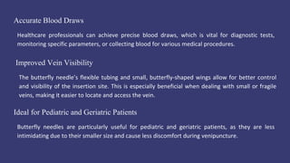 Accurate Blood Draws
Healthcare professionals can achieve precise blood draws, which is vital for diagnostic tests,
monitoring specific parameters, or collecting blood for various medical procedures.
Ideal for Pediatric and Geriatric Patients
Butterfly needles are particularly useful for pediatric and geriatric patients, as they are less
intimidating due to their smaller size and cause less discomfort during venipuncture.
Improved Vein Visibility
The butterfly needle’s flexible tubing and small, butterfly-shaped wings allow for better control
and visibility of the insertion site. This is especially beneficial when dealing with small or fragile
veins, making it easier to locate and access the vein.
 