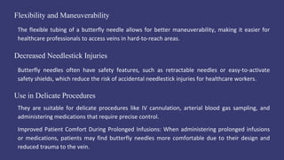 Flexibility and Maneuverability
The flexible tubing of a butterfly needle allows for better maneuverability, making it easier for
healthcare professionals to access veins in hard-to-reach areas.
Use in Delicate Procedures
They are suitable for delicate procedures like IV cannulation, arterial blood gas sampling, and
administering medications that require precise control.
Improved Patient Comfort During Prolonged Infusions: When administering prolonged infusions
or medications, patients may find butterfly needles more comfortable due to their design and
reduced trauma to the vein.
Decreased Needlestick Injuries
Butterfly needles often have safety features, such as retractable needles or easy-to-activate
safety shields, which reduce the risk of accidental needlestick injuries for healthcare workers.
 