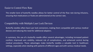 Easier to Control Flow Rate
The smaller bore of butterfly needles allows for better control of the flow rate during infusions,
ensuring that medications or fluids are administered at the correct rate.
Compatibility with Multiple Luer Lock Devices
Butterfly needles often have Luer lock connectors, making them compatible with various medical
devices and reducing the need for additional adapters.
In summary, the use of a butterfly needle offers several advantages, including increased patient
comfort, improved vein visibility, reduced risk of complications, and enhanced control during
medical procedures. These advantages make butterfly needles a valuable tool in healthcare
settings, especially when dealing with patients of different ages and with various medical needs.
 
