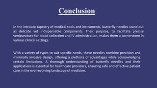 Conclusion
In the intricate tapestry of medical tools and instruments, butterfly needles stand out
as delicate yet indispensable components. Their purpose, to facilitate precise
venipuncture for blood collection and IV administration, makes them a cornerstone in
various clinical settings.
With a variety of types to suit specific needs, these needles combine precision and
minimally invasive design, offering a plethora of advantages while acknowledging
certain limitations. A thorough understanding of butterfly needles and their
applications is essential for healthcare providers, ensuring safe and effective patient
care in the ever-evolving landscape of medicine.
 