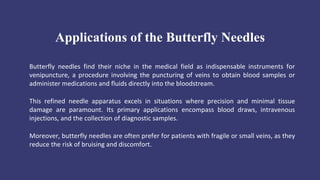 Applications of the Butterfly Needles
Butterfly needles find their niche in the medical field as indispensable instruments for
venipuncture, a procedure involving the puncturing of veins to obtain blood samples or
administer medications and fluids directly into the bloodstream.
This refined needle apparatus excels in situations where precision and minimal tissue
damage are paramount. Its primary applications encompass blood draws, intravenous
injections, and the collection of diagnostic samples.
Moreover, butterfly needles are often prefer for patients with fragile or small veins, as they
reduce the risk of bruising and discomfort.
 