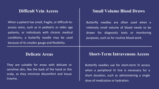 When a patient has small, fragile, or difficult-to-
access veins, such as in pediatric or older age
patients, or individuals with chronic medical
conditions, a butterfly needle may be used
because of its smaller gauge and flexibility.
Difficult Vein Access
Butterfly needles are often used when a
relatively small volume of blood needs to be
drawn for diagnostic tests or monitoring
purposes, such as for routine blood work.
Small Volume Blood Draws
They are suitable for areas with delicate or
sensitive skin, like the back of the hand or the
scalp, as they minimize discomfort and tissue
trauma.
Delicate Areas
Butterfly needles use for short-term IV access
when a peripheral IV line is necessary for a
short duration, such as administering a single
dose of medication or hydration.
Short-Term Intravenous Access
 