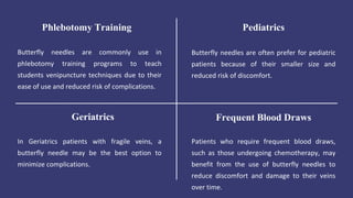 Butterfly needles are commonly use in
phlebotomy training programs to teach
students venipuncture techniques due to their
ease of use and reduced risk of complications.
Phlebotomy Training
Butterfly needles are often prefer for pediatric
patients because of their smaller size and
reduced risk of discomfort.
Pediatrics
In Geriatrics patients with fragile veins, a
butterfly needle may be the best option to
minimize complications.
Geriatrics
Patients who require frequent blood draws,
such as those undergoing chemotherapy, may
benefit from the use of butterfly needles to
reduce discomfort and damage to their veins
over time.
Frequent Blood Draws
 