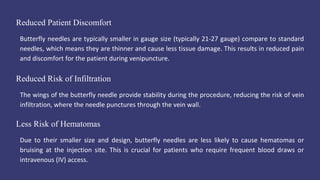 Reduced Patient Discomfort
Butterfly needles are typically smaller in gauge size (typically 21-27 gauge) compare to standard
needles, which means they are thinner and cause less tissue damage. This results in reduced pain
and discomfort for the patient during venipuncture.
Less Risk of Hematomas
Due to their smaller size and design, butterfly needles are less likely to cause hematomas or
bruising at the injection site. This is crucial for patients who require frequent blood draws or
intravenous (IV) access.
Reduced Risk of Infiltration
The wings of the butterfly needle provide stability during the procedure, reducing the risk of vein
infiltration, where the needle punctures through the vein wall.
 