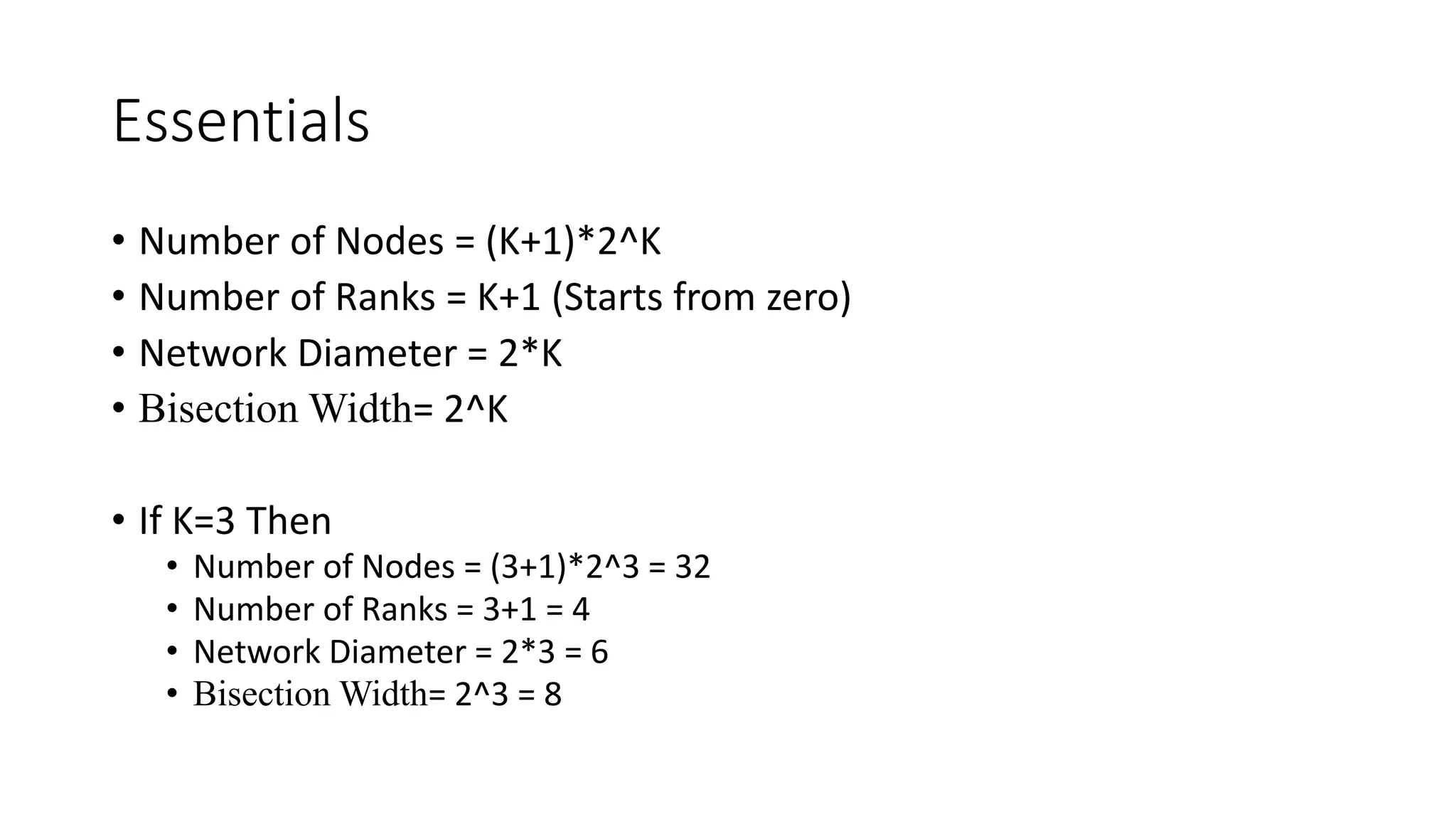Essentials
• Number of Nodes = (K+1)*2^K
• Number of Ranks = K+1 (Starts from zero)
• Network Diameter = 2*K
• Bisection Width= 2^K
• If K=3 Then
• Number of Nodes = (3+1)*2^3 = 32
• Number of Ranks = 3+1 = 4
• Network Diameter = 2*3 = 6
• Bisection Width= 2^3 = 8
 