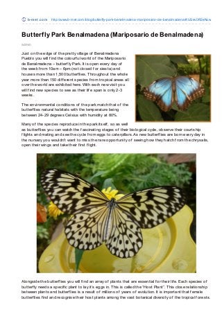 b-m e t .co m   http://www.b-met.co m/blo g/butterfly-park-benalmadena-maripo sario -de-benalmadena/#.USev0R2eNcw



Butterfly Park Benalmadena (Mariposario de Benalmadena)
admin

Just on the edge of the pretty village of Benalmadena
Pueblo you will f ind the colourf ul world of the Mariposario
de Benalmadena – butterf ly Park. It is open every day of
the week f rom 10am – 6pm (not closed f or siesta) and
houses more than 1,500 butterf lies. T hroughout the whole
year more than 150 dif f erent species f rom tropical areas all
over the world are exhibited here. With each new visit you
will f ind new species to see as their lif e span is only 2-3
weeks.

T he environmental conditions of the park match that of the
butterf lies natural habitats with the temperature being
between 24-29 degrees Celsius with humidity at 80%.

Many of the species reproduce in the park itself , so as well
as butterf lies you can watch the f ascinating stages of their biological cycle, observe their courtship
f lights and mating and see the cycle f rom eggs to caterpillars. As new butterf lies are born every day in
the nursery you wouldn’t want to miss the rare opportunity of seeing how they hatch f rom the chrysalis,
open their wings and take their f irst f light.




Alongside the butterf lies you will f ind an array of plants that are essential f or their lif e. Each species of
butterf ly needs a specif ic plant to lay it’s eggs in. T his is called the “Host Plant”. T his close relationship
between plants and butterf lies is a result of millions of years of evolution. It is important that f emale
butterf lies f ind and recognise their host plants among the vast botanical diversity of the tropical f orests.
 