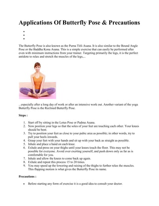 Applications Of Butterfly Pose & Precautions
The Butterfly Pose is also known as the Purna Titli Asana. It is also similar to the Bound Angle
Pose or the Baddha Kona Asana. This is a simple exercise that can easily be performed after
even with minimum instructions from your trainer. Targeting primarily the legs, it is the perfect
antidote to relax and stretch the muscles of the legs,...
...especially after a long day of work or after an intensive work out. Another variant of the yoga
Butterfly Pose is the Reclined Butterfly Pose.
Steps :
1. Start off by sitting in the Lotus Pose or Padma Asana.
2. Now position your legs so that the soles of your feet are touching each other. Your knees
should be bent.
3. Try to position your feet as close to your pubic area as possible; in other words, try to
pull your heels inwards.
4. Grasp your feet with your hands and sit up with your back as straight as possible.
5. Inhale and place a hand on each knee.
6. Exhale and press on your thighs until your knees touch the floor. This may not be
possible for everyone. Avoid over exerting yourself, and push down only as far as is
comfortable for you.
7. Inhale and allow the knees to come back up again.
8. Exhale and repeat this process 15 to 20 times.
9. You may speed up the lowering and raising of the thighs to further relax the muscles.
This flapping motion is what gives the Butterfly Pose its name.
Precautions :
Before starting any form of exercise it is a good idea to consult your doctor.
 