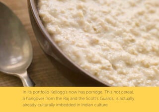 In its portfolio Kellogg’s now has porridge. This hot cereal,
a hangover from the Raj and the Scott’s Guards, is actually
already culturally imbedded in Indian culture
 