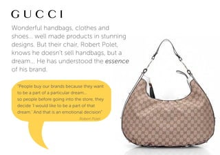 Wonderful handbags, clothes and
shoes… well made products in stunning
designs. But their chair, Robert Polet,
knows he doesn’t sell handbags, but a
dream... He has understood the essence
of his brand.

 “People buy our brands because they want
 to be a part of a particular dream...
 so people before going into the store, they
 decide ‘I would like to be a part of that
 dream.’ And that is an emotional decision”
                               Robert Polet
 