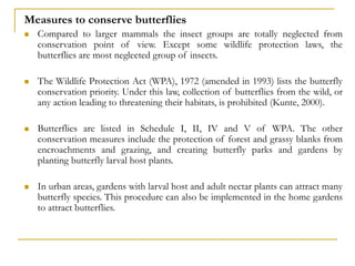 Measures to conserve butterflies
 Compared to larger mammals the insect groups are totally neglected from
conservation point of view. Except some wildlife protection laws, the
butterflies are most neglected group of insects.
 The Wildlife Protection Act (WPA), 1972 (amended in 1993) lists the butterfly
conservation priority. Under this law, collection of butterflies from the wild, or
any action leading to threatening their habitats, is prohibited (Kunte, 2000).
 Butterflies are listed in Schedule I, II, IV and V of WPA. The other
conservation measures include the protection of forest and grassy blanks from
encroachments and grazing, and creating butterfly parks and gardens by
planting butterfly larval host plants.
 In urban areas, gardens with larval host and adult nectar plants can attract many
butterfly species. This procedure can also be implemented in the home gardens
to attract butterflies.
 