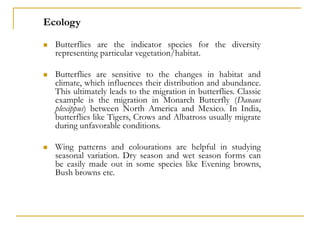Ecology
 Butterflies are the indicator species for the diversity
representing particular vegetation/habitat.
 Butterflies are sensitive to the changes in habitat and
climate, which influences their distribution and abundance.
This ultimately leads to the migration in butterflies. Classic
example is the migration in Monarch Butterfly (Danaus
plexippus) between North America and Mexico. In India,
butterflies like Tigers, Crows and Albatross usually migrate
during unfavorable conditions.
 Wing patterns and colourations are helpful in studying
seasonal variation. Dry season and wet season forms can
be easily made out in some species like Evening browns,
Bush browns etc.
 