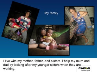 I live with my mother, father, and sisters. I help my mum and dad by looking after my younger sisters when they are working. My family 