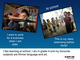 I like learning at school, I am in grade 4 and my favourite subjects are Khmer language and art. At school This is my class exercising before study! I want to work for a business when I am older. 