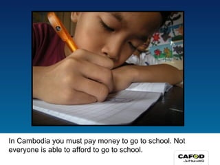In Cambodia you must pay money to go to school. Not everyone is able to afford to go to school. 