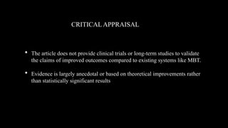  The article does not provide clinical trials or long-term studies to validate
the claims of improved outcomes compared to existing systems like MBT.
 Evidence is largely anecdotal or based on theoretical improvements rather
than statistically significant results
CRITICAL APPRAISAL
 