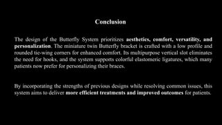 Conclusion
The design of the Butterfly System prioritizes aesthetics, comfort, versatility, and
personalization. The miniature twin Butterfly bracket is crafted with a low profile and
rounded tie-wing corners for enhanced comfort. Its multipurpose vertical slot eliminates
the need for hooks, and the system supports colorful elastomeric ligatures, which many
patients now prefer for personalizing their braces.
By incorporating the strengths of previous designs while resolving common issues, this
system aims to deliver more efficient treatments and improved outcomes for patients.
 