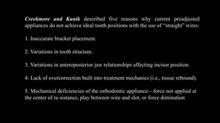 Creekmore and Kunik described five reasons why current preadjusted
appliances do not achieve ideal tooth positions with the use of “straight” wires:
1. Inaccurate bracket placement.
2. Variations in tooth structure.
3. Variations in anteroposterior jaw relationships affecting incisor position.
4. Lack of overcorrection built into treatment mechanics (i.e., tissue rebound).
5. Mechanical deficiencies of the orthodontic appliance—force not applied at
the center of re-sistance, play between wire and slot, or force diminution
 