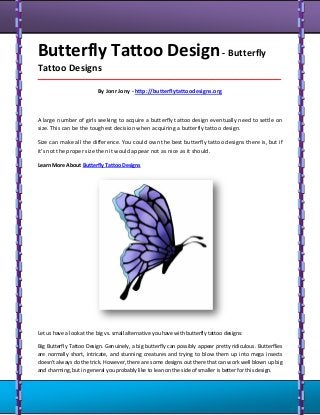Butterfly Tattoo Design- Butterfly
Tattoo Designs
_____________________________________________________________________________________
By Jonr Jony - http://butterflytattoodesigns.org
A large number of girls seeking to acquire a butterfly tattoo design eventually need to settle on
size. This can be the toughest decision when acquiring a butterfly tattoo design.
Size can make all the difference. You could own the best butterfly tattoo designs there is, but if
it's not the proper size then it would appear not as nice as it should.
Learn More About Butterfly Tattoo Designs
Let us have a look at the big vs. small alternative you have with butterfly tattoo designs:
Big Butterfly Tattoo Design. Genuinely, a big butterfly can possibly appear pretty ridiculous. Butterflies
are normally short, intricate, and stunning creatures and trying to blow them up into mega insects
doesn't always do the trick. However, there are some designs out there that can work well blown up big
and charming, but in general you probably like to lean on the side of smaller is better for this design.
 