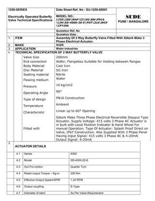 1250-SERIES                        Data Sheet Ref. No : SU-1250-00001

Electrically Operated Butterfly    MODEL NO.:
                                   1250200WAFCISGBNPN16
                                                                                 SUDE
Valve Technical Specifications                                              PUNE  BANGALORE
                                   LINSD-4000-20-EPOT2LSWCP
                                   CPT200

                                   Quotation Ref. No
                                   Quotation Date :
1.   ITEM                          Assembly Of 2 Way Butterfly Valve Fitted With Sdtork Make 3
                                   Phase Electrical Actuator.
2.   MAKE                   SUDE
3    APPLICATION            Water Industries
6    TECHNICAL SPECIFICATION OF 2 WAY BUTTERFLY VALVE
            Valve Size             200mm
            End connection         Wafer, Flangeless Suitable for Holding between flanges
            Body Material          Cast Iron
            Disc Material          SG Iron
            Seating material       Nitrile
            Flowing medium         Water

            Pressure               10 kg/cm2

            Operating Angle        90*

            Type of design         PN16 Construction

            Temperature            Ambient

            Characteristic         Linear up to 60* Opening

                                   Sdtork Make Three Phase Electrical Reversible Stayput Type
                                   Actuator, Supply Voltage: 415 volts 3 Phase AC Actuator is
                                   in built with Local Position Indicator & Hand Wheel For
            Fitted with            manual Operation. Type Of Actuator: Splash Proof Direct on
                                   Valve, IP67 Construction. Also Supplied With 3 Phase Panel
                                   Having Input Signal: 415 volts 3 Phase AC & 4-20mA
                                   Output Signal: 4-20mA
3.
     ACTUATOR DETAILS

     4.1    Series                           4000

     4.2    Model                            SD-4000-20-E

     4.3    Out Put motion.                  Quarter Turn

     4.4    Rated output Torque – Kg-m       200 Nm

     4.5    Effective Output Speed-RPM       1.24 RPM

     4.6    Output coupling                  E-Type

     4.7    Diameter of stem                 As Per Valve Requirement
 