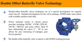 Double Offset Butterfly Valve Technology
Double-offset butterfly valves techniques are of a special development for surprise
water run-off. Standard development for the valves package. EPDM chairs and control
with available stainless-steel disk.
The double offset butterfly valve is rated to a full 285PSI working pressure.
Power actuation comes in various power
provides including 24VDC, 12VDC,120VAC,
24VAC, 240VAC and many others. Dual D
base relationship for valves 2" - 30" in size
allows for easy increasing of manages, gear
box & operator.
 