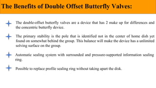 The Benefits of Double Offset Butterfly Valves:
The double-offset butterfly valves are a device that has 2 make up for differences and
the concentric butterfly device.
The primary stability is the pole that is identified not in the center of home dish yet
found on somewhat behind the group. This balance will make the device has a unlimited
solving surface on the group.
Automatic sealing system with surrounded and pressure-supported information sealing
ring.
Possible to replace profile sealing ring without taking apart the disk.
 