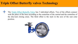 Triple Offset Butterfly valves Technology
The Triple Offset Butterfly Valve has 3 individual offsets. Two of the offsets connect
with the place of the base according to the centerline of the carried and the centerline of
the disc/seat closing areas. The third offset is the style in the axis of the seat cone
position.
 