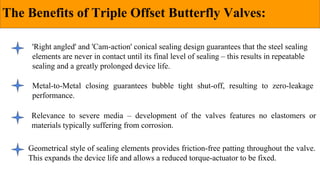 The Benefits of Triple Offset Butterfly Valves:
'Right angled' and 'Cam-action' conical sealing design guarantees that the steel sealing
elements are never in contact until its final level of sealing – this results in repeatable
sealing and a greatly prolonged device life.
Metal-to-Metal closing guarantees bubble tight shut-off, resulting to zero-leakage
performance.
Relevance to severe media – development of the valves features no elastomers or
materials typically suffering from corrosion.
Geometrical style of sealing elements provides friction-free patting throughout the valve.
This expands the device life and allows a reduced torque-actuator to be fixed.
 