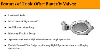 Features of Triple Offset Butterfly Valves:
● Laminated Seals
● Metal to metal Tight shut-off
● Anti Blow out stem design
● Inherently Fire Safe Design
● Appropriate to handle high temperature and rough application
● Double Unusual Disk design provide very high Edge to suit various challenging
applications
 