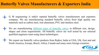 Butterfly Valves Manufacturers & Exporters India
G M engineering is india's reputed butterfly valves manufacturers and exporters
company. We are manufacturing standard butterfly valves from high quality raw
materials such as carbon steel, iron aluminum, PVC and stainless steel.
We are manufacturing different types of butterfly valves in different size, design,
shapes and client requirements. All butterfly valves are well tested by our selected
qualified engineers team using latest technologies.
We export our butterfly valves products from Rajkot, India to USA, UK, East and and
North America, Europe, Brazil, Africa, Canada and many more foreign countries.
 