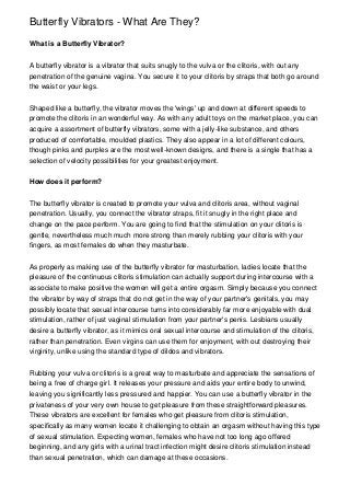 Butterfly Vibrators - What Are They?
What is a Butterfly Vibrator?
A butterfly vibrator is a vibrator that suits snugly to the vulva or the clitoris, with out any
penetration of the genuine vagina. You secure it to your clitoris by straps that both go around
the waist or your legs.
Shaped like a butterfly, the vibrator moves the 'wings' up and down at different speeds to
promote the clitoris in an wonderful way. As with any adult toys on the market place, you can
acquire a assortment of butterfly vibrators, some with a jelly-like substance, and others
produced of comfortable, moulded plastics. They also appear in a lot of different colours,
though pinks and purples are the most well-known designs, and there is a single that has a
selection of velocity possibilities for your greatest enjoyment.
How does it perform?
The butterfly vibrator is created to promote your vulva and clitoris area, without vaginal
penetration. Usually, you connect the vibrator straps, fit it snugly in the right place and
change on the pace perform. You are going to find that the stimulation on your clitoris is
gentle, nevertheless much much more strong than merely rubbing your clitoris with your
fingers, as most females do when they masturbate.
As properly as making use of the butterfly vibrator for masturbation, ladies locate that the
pleasure of the continuous clitoris stimulation can actually support during intercourse with a
associate to make positive the women will get a entire orgasm. Simply because you connect
the vibrator by way of straps that do not get in the way of your partner's genitals, you may
possibly locate that sexual intercourse turns into considerably far more enjoyable with dual
stimulation, rather of just vaginal stimulation from your partner's penis. Lesbians usually
desire a butterfly vibrator, as it mimics oral sexual intercourse and stimulation of the clitoris,
rather than penetration. Even virgins can use them for enjoyment, with out destroying their
virginity, unlike using the standard type of dildos and vibrators.
Rubbing your vulva or clitoris is a great way to masturbate and appreciate the sensations of
being a free of charge girl. It releases your pressure and aids your entire body to unwind,
leaving you significantly less pressured and happier. You can use a butterfly vibrator in the
privateness of your very own house to get pleasure from these straightforward pleasures.
These vibrators are excellent for females who get pleasure from clitoris stimulation,
specifically as many women locate it challenging to obtain an orgasm without having this type
of sexual stimulation. Expecting women, females who have not too long ago offered
beginning, and any girls with a urinal tract infection might desire clitoris stimulation instead
than sexual penetration, which can damage at these occasions.

 