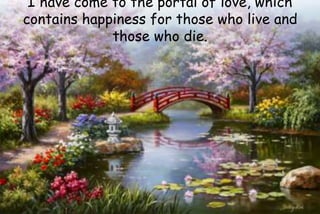 I have come to the portal of love, which
contains happiness for those who live and
those who die.
 