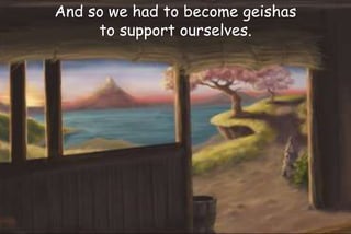 And so we had to become geishas
to support ourselves.
 