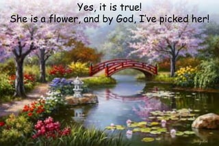 Yes, it is true!
She is a flower, and by God, I’ve picked her!
 