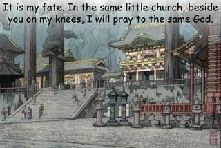 It is my fate. In the same little church, beside
you on my knees, I will pray to the same God.
 