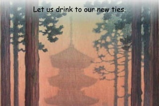 Let us drink to our new ties.
 